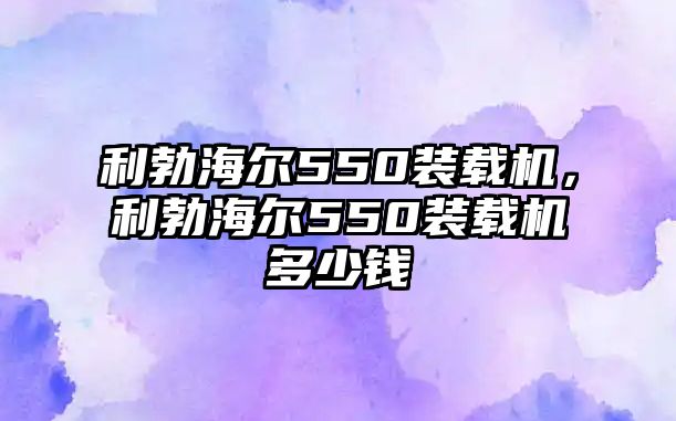 利勃海爾550裝載機(jī)，利勃海爾550裝載機(jī)多少錢