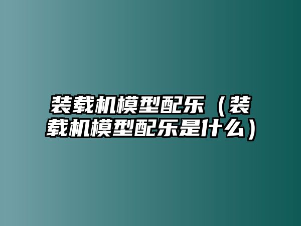 裝載機模型配樂（裝載機模型配樂是什么）