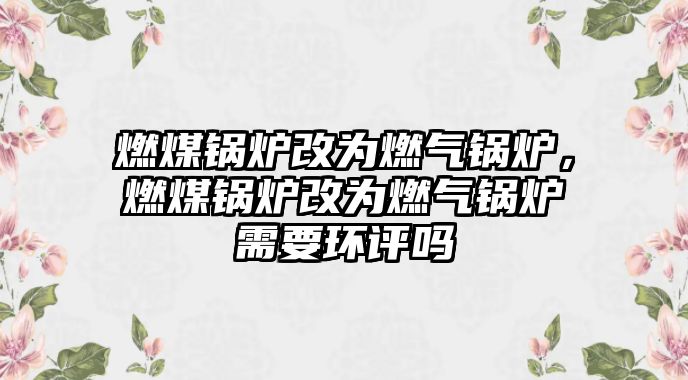 燃煤鍋爐改為燃?xì)忮仩t，燃煤鍋爐改為燃?xì)忮仩t需要環(huán)評嗎