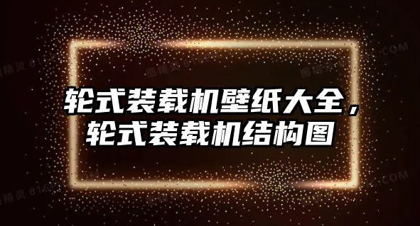 輪式裝載機壁紙大全，輪式裝載機結構圖