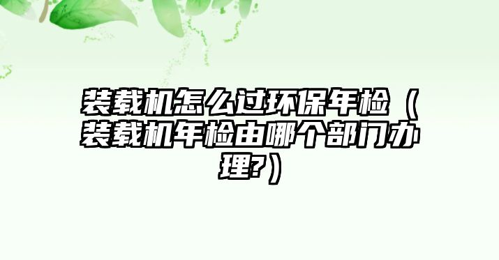 裝載機怎么過環保年檢（裝載機年檢由哪個部門辦理?）