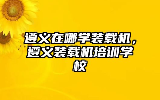 遵義在哪學(xué)裝載機(jī)，遵義裝載機(jī)培訓(xùn)學(xué)校