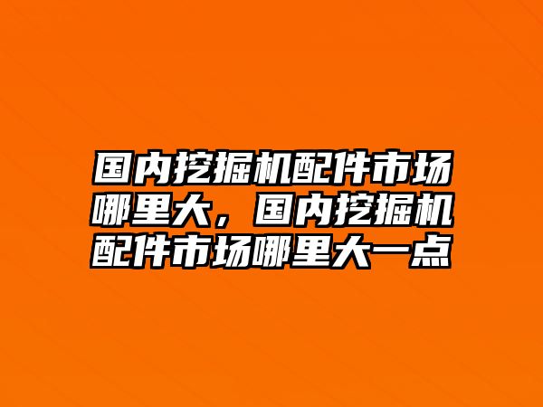 國內挖掘機配件市場哪里大，國內挖掘機配件市場哪里大一點