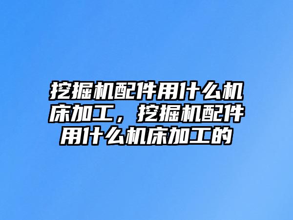 挖掘機配件用什么機床加工，挖掘機配件用什么機床加工的