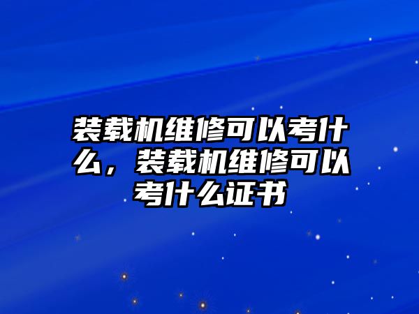 裝載機維修可以考什么，裝載機維修可以考什么證書