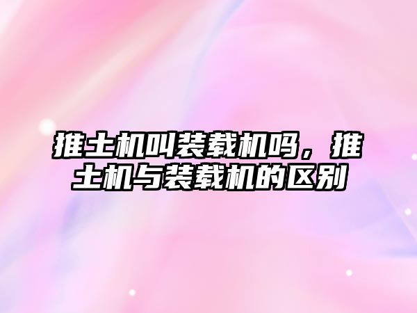 推土機叫裝載機嗎，推土機與裝載機的區(qū)別