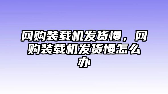 網(wǎng)購(gòu)裝載機(jī)發(fā)貨慢，網(wǎng)購(gòu)裝載機(jī)發(fā)貨慢怎么辦