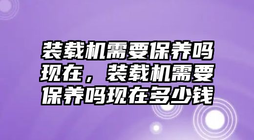 裝載機需要保養嗎現在，裝載機需要保養嗎現在多少錢