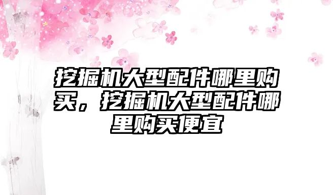 挖掘機(jī)大型配件哪里購買，挖掘機(jī)大型配件哪里購買便宜