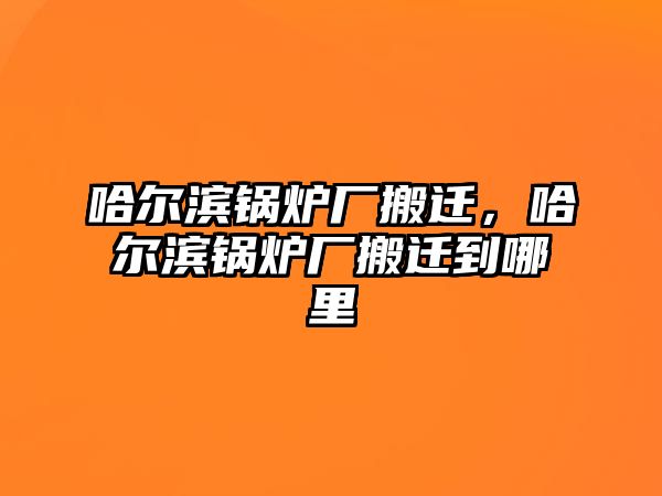 哈爾濱鍋爐廠搬遷，哈爾濱鍋爐廠搬遷到哪里