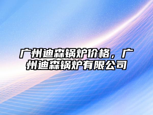 廣州迪森鍋爐價格，廣州迪森鍋爐有限公司