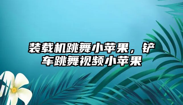 裝載機跳舞小蘋果，鏟車跳舞視頻小蘋果