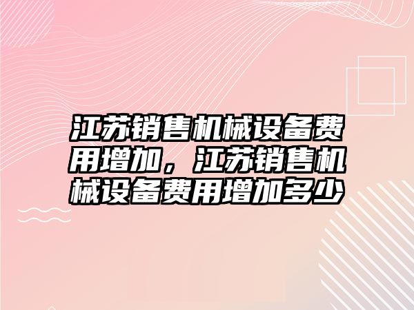 江蘇銷售機械設備費用增加，江蘇銷售機械設備費用增加多少