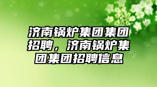 濟南鍋爐集團集團招聘，濟南鍋爐集團集團招聘信息