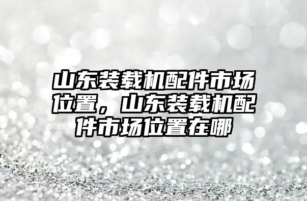 山東裝載機配件市場位置，山東裝載機配件市場位置在哪