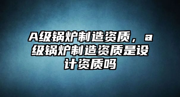 A級鍋爐制造資質，a級鍋爐制造資質是設計資質嗎