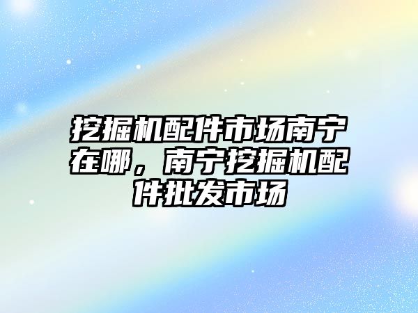 挖掘機配件市場南寧在哪，南寧挖掘機配件批發市場