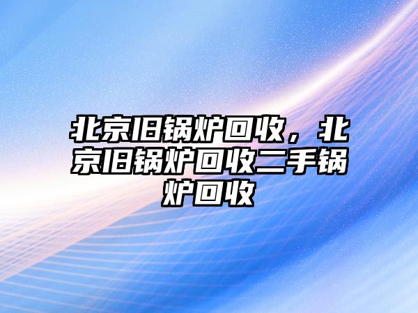 北京舊鍋爐回收，北京舊鍋爐回收二手鍋爐回收