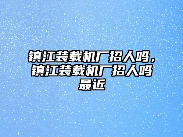 鎮江裝載機廠招人嗎，鎮江裝載機廠招人嗎最近