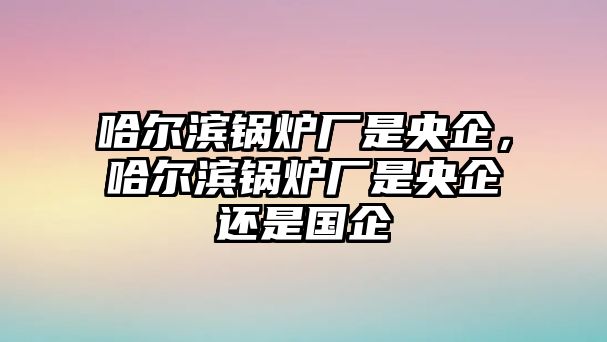 哈爾濱鍋爐廠是央企，哈爾濱鍋爐廠是央企還是國企