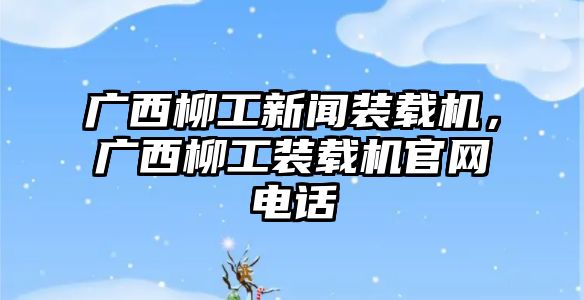 廣西柳工新聞裝載機(jī)，廣西柳工裝載機(jī)官網(wǎng)電話