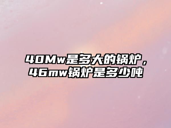 40Mw是多大的鍋爐，46mw鍋爐是多少噸