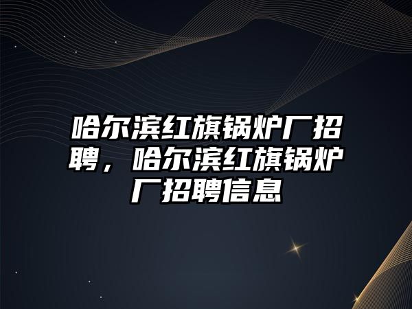 哈爾濱紅旗鍋爐廠招聘，哈爾濱紅旗鍋爐廠招聘信息