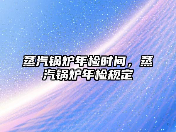 蒸汽鍋爐年檢時間，蒸汽鍋爐年檢規定