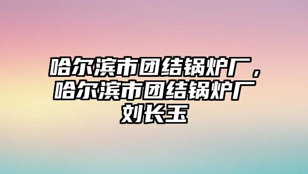 哈爾濱市團結鍋爐廠，哈爾濱市團結鍋爐廠劉長玉