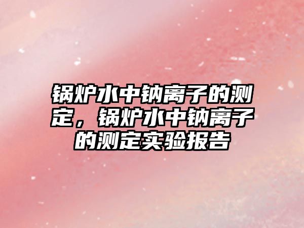 鍋爐水中鈉離子的測定，鍋爐水中鈉離子的測定實驗報告