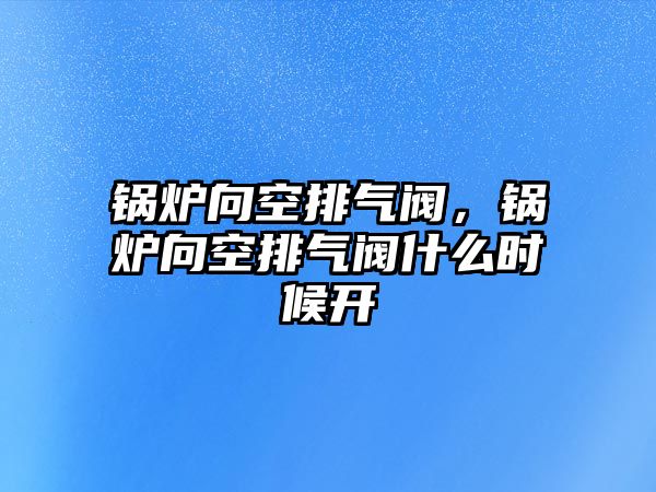 鍋爐向空排氣閥，鍋爐向空排氣閥什么時候開