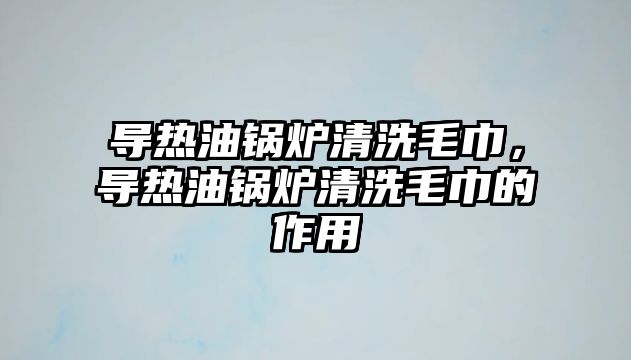 導熱油鍋爐清洗毛巾，導熱油鍋爐清洗毛巾的作用