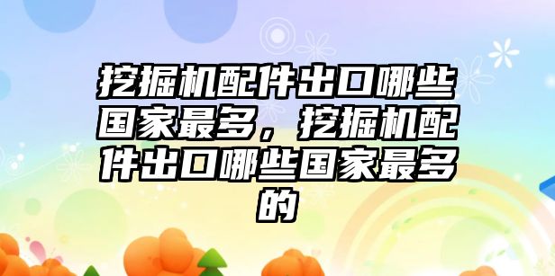 挖掘機配件出口哪些國家最多，挖掘機配件出口哪些國家最多的