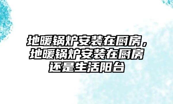 地暖鍋爐安裝在廚房，地暖鍋爐安裝在廚房還是生活陽(yáng)臺(tái)