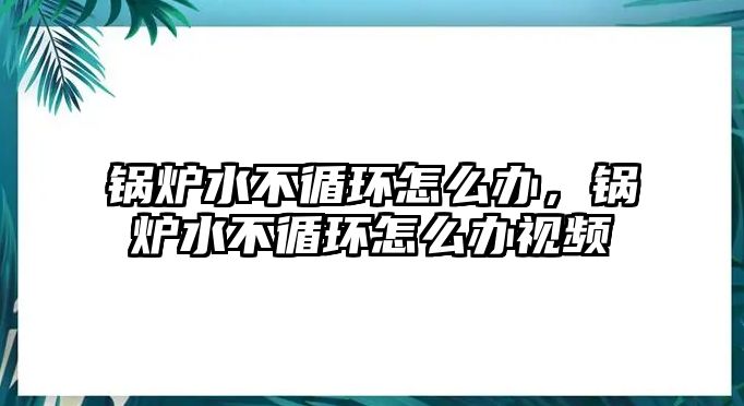 鍋爐水不循環(huán)怎么辦，鍋爐水不循環(huán)怎么辦視頻