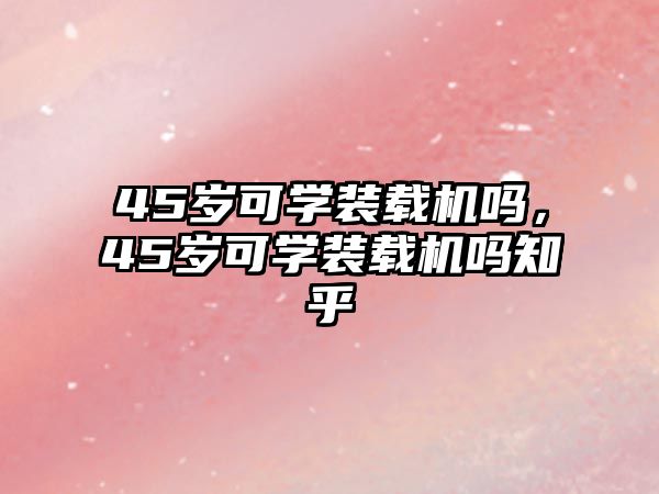 45歲可學(xué)裝載機(jī)嗎，45歲可學(xué)裝載機(jī)嗎知乎