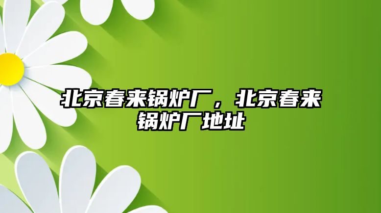 北京春來鍋爐廠，北京春來鍋爐廠地址