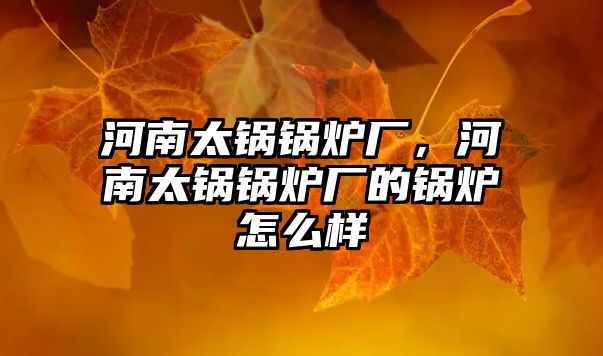 河南太鍋鍋爐廠，河南太鍋鍋爐廠的鍋爐怎么樣