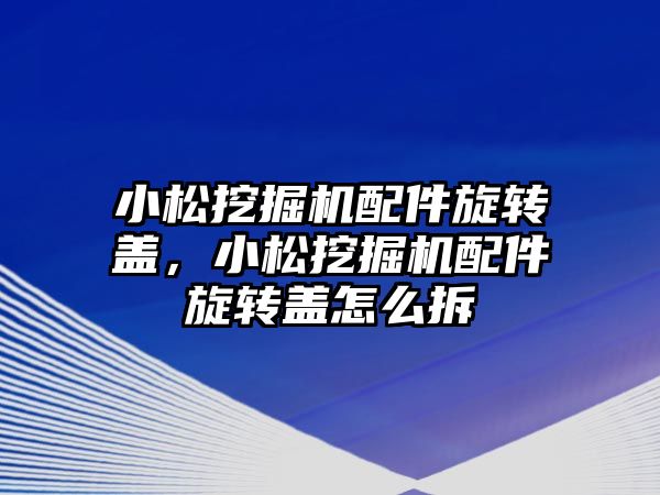 小松挖掘機配件旋轉蓋，小松挖掘機配件旋轉蓋怎么拆