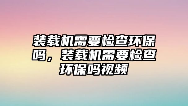 裝載機需要檢查環(huán)保嗎，裝載機需要檢查環(huán)保嗎視頻