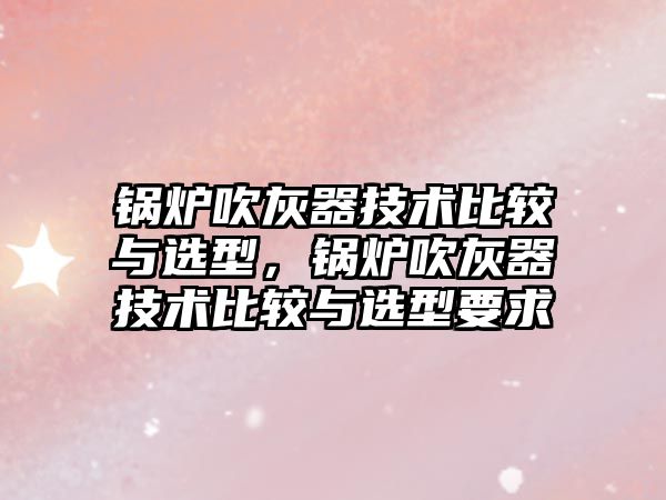 鍋爐吹灰器技術比較與選型，鍋爐吹灰器技術比較與選型要求