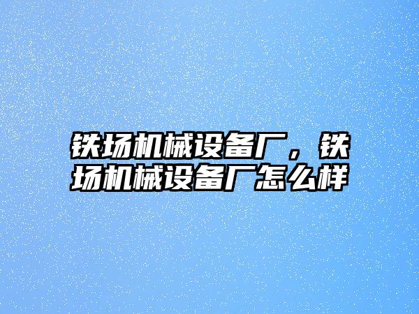 鐵場機(jī)械設(shè)備廠，鐵場機(jī)械設(shè)備廠怎么樣