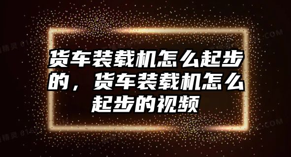 貨車裝載機怎么起步的，貨車裝載機怎么起步的視頻