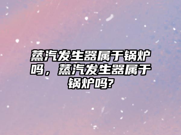 蒸汽發生器屬于鍋爐嗎，蒸汽發生器屬于鍋爐嗎?