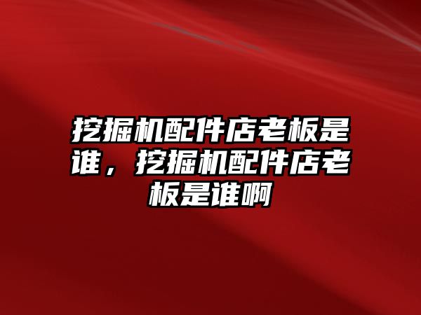 挖掘機配件店老板是誰，挖掘機配件店老板是誰啊