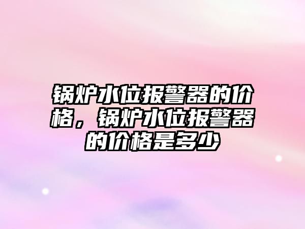 鍋爐水位報警器的價格，鍋爐水位報警器的價格是多少