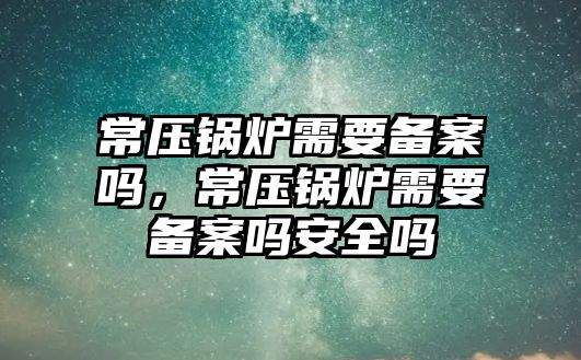 常壓鍋爐需要備案嗎，常壓鍋爐需要備案嗎安全嗎