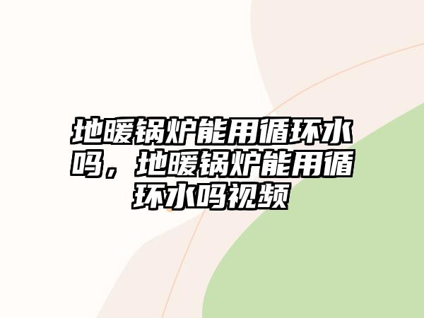 地暖鍋爐能用循環(huán)水嗎，地暖鍋爐能用循環(huán)水嗎視頻