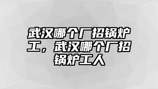 武漢哪個廠招鍋爐工，武漢哪個廠招鍋爐工人