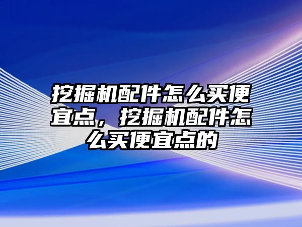 挖掘機配件怎么買便宜點，挖掘機配件怎么買便宜點的